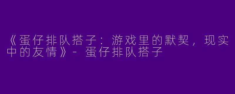 《蛋仔排队搭子：游戏里的默契，现实中的友情》-蛋仔排队搭子