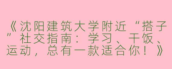 《沈阳建筑大学附近“搭子”社交指南：学习、干饭、运动，总有一款适合你！》