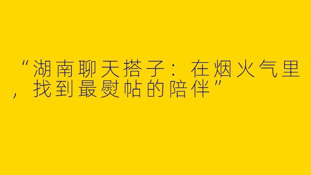 “湖南聊天搭子：在烟火气里，找到最熨帖的陪伴”