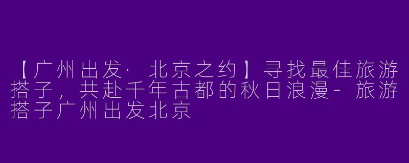 【广州出发·北京之约】寻找最佳旅游搭子，共赴千年古都的秋日浪漫