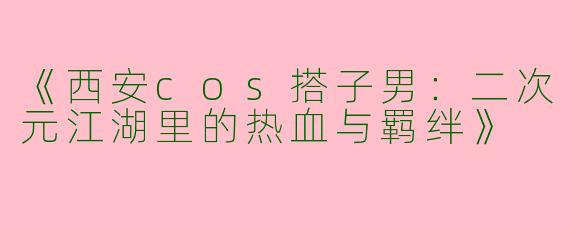 《西安cos搭子男：二次元江湖里的热血与羁绊》