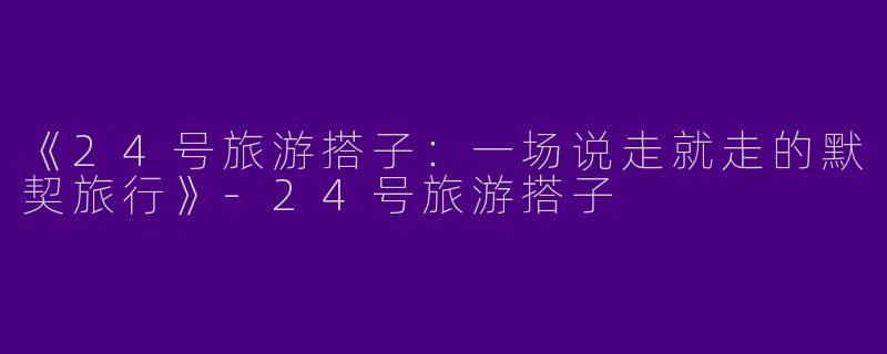 《24号旅游搭子：一场说走就走的默契旅行》-24号旅游搭子