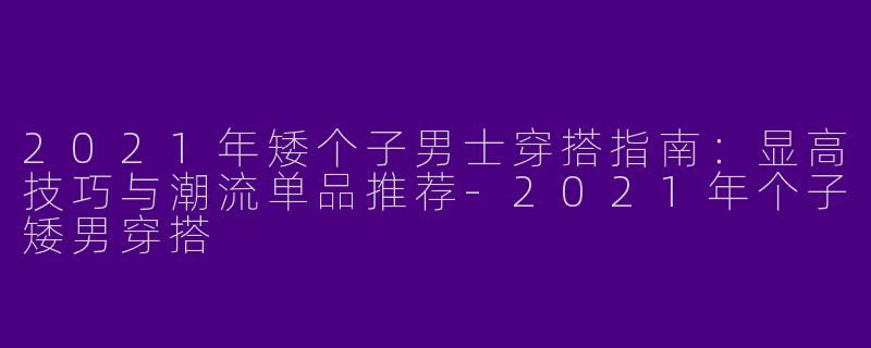2021年矮个子男士穿搭指南：显高技巧与潮流单品推荐