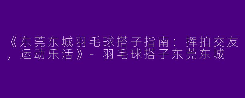 《东莞东城羽毛球搭子指南：挥拍交友，运动乐活》