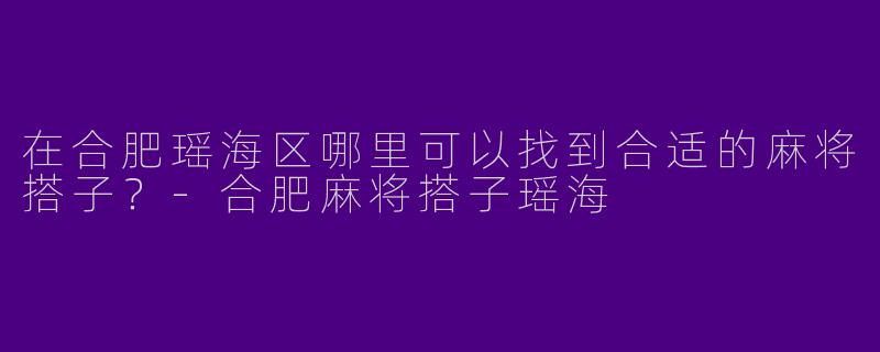 在合肥瑶海区哪里可以找到合适的麻将搭子？