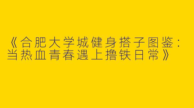 《合肥大学城健身搭子图鉴：当热血青春遇上撸铁日常》