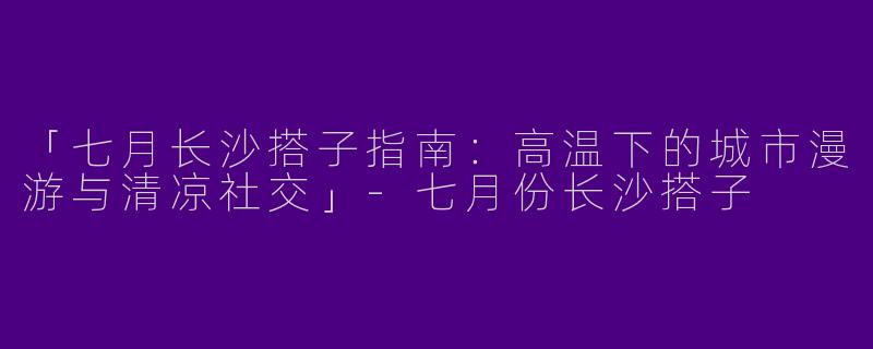 「七月长沙搭子指南：高温下的城市漫游与清凉社交」-七月份长沙搭子