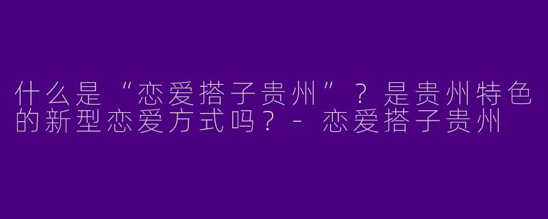 什么是“恋爱搭子贵州”？是贵州特色的新型恋爱方式吗？
