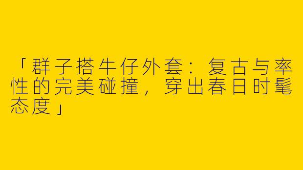 「群子搭牛仔外套：复古与率性的完美碰撞，穿出春日时髦态度」