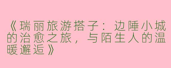 《瑞丽旅游搭子：边陲小城的治愈之旅，与陌生人的温暖邂逅》