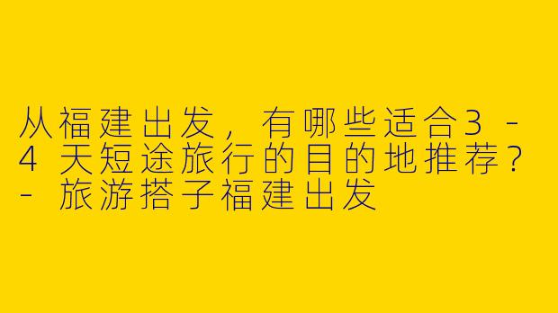 从福建出发，有哪些适合3-4天短途旅行的目的地推荐？-旅游搭子福建出发
