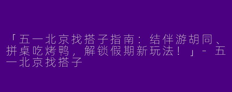 「五一北京找搭子指南：结伴游胡同、拼桌吃烤鸭，解锁假期新玩法！」-五一北京找搭子