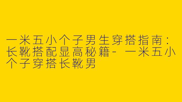 一米五小个子男生穿搭指南：长靴搭配显高秘籍-一米五小个子穿搭长靴男
