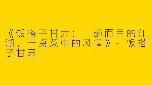 《饭搭子甘肃：一碗面里的江湖，一桌菜中的风情》-饭搭子甘肃