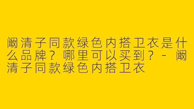 阚清子同款绿色内搭卫衣是什么品牌？哪里可以买到？-阚清子同款绿色内搭卫衣