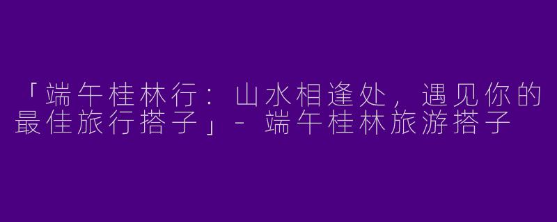 「端午桂林行：山水相逢处，遇见你的最佳旅行搭子」