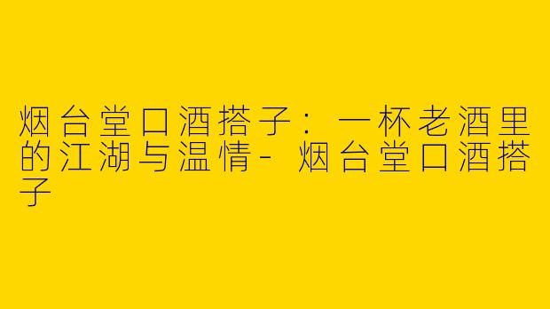 烟台堂口酒搭子：一杯老酒里的江湖与温情-烟台堂口酒搭子