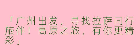 「广州出发，寻找拉萨同行旅伴！高原之旅，有你更精彩」