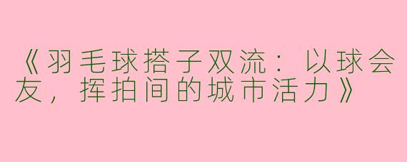 《羽毛球搭子双流：以球会友，挥拍间的城市活力》