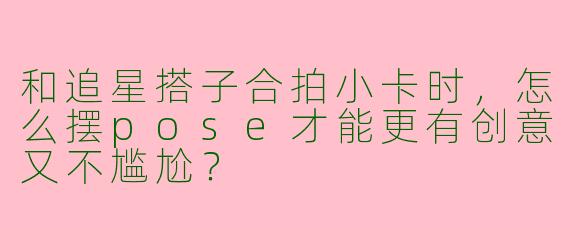 和追星搭子合拍小卡时，怎么摆pose才能更有创意又不尴尬？