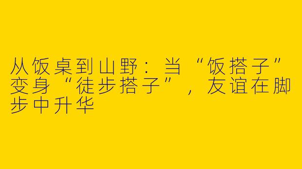 从饭桌到山野：当“饭搭子”变身“徒步搭子”，友谊在脚步中升华