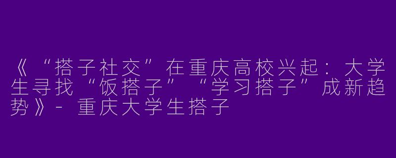 《“搭子社交”在重庆高校兴起：大学生寻找“饭搭子”“学习搭子”成新趋势》-重庆大学生搭子