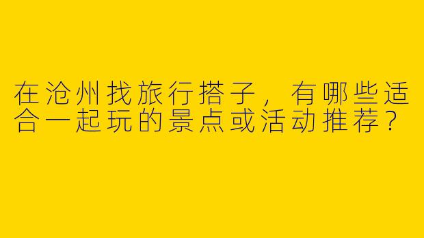 在沧州找旅行搭子，有哪些适合一起玩的景点或活动推荐？