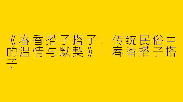《春香搭子搭子：传统民俗中的温情与默契》-春香搭子搭子