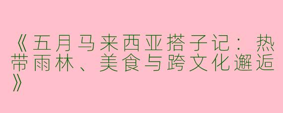 《五月马来西亚搭子记：热带雨林、美食与跨文化邂逅》