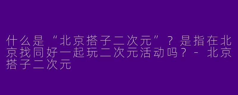 什么是“北京搭子二次元”？是指在北京找同好一起玩二次元活动吗？-北京搭子二次元