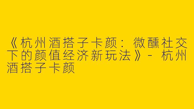 《杭州酒搭子卡颜：微醺社交下的颜值经济新玩法》-杭州酒搭子卡颜