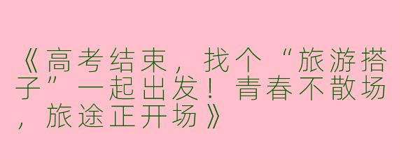 《高考结束，找个“旅游搭子”一起出发！青春不散场，旅途正开场》