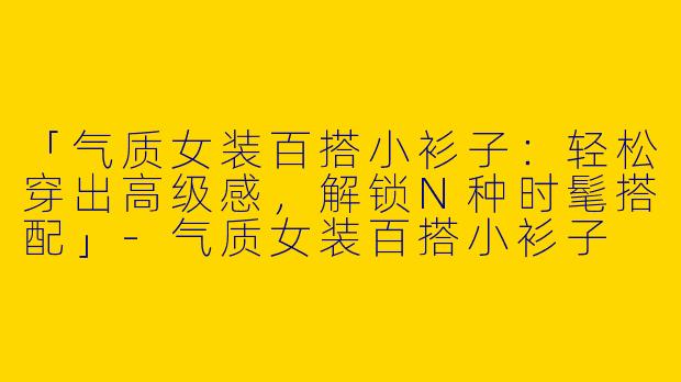 「气质女装百搭小衫子：轻松穿出高级感，解锁N种时髦搭配」-气质女装百搭小衫子