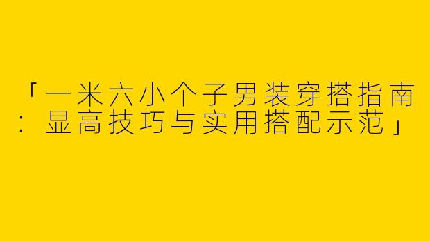 「一米六小个子男装穿搭指南：显高技巧与实用搭配示范」
