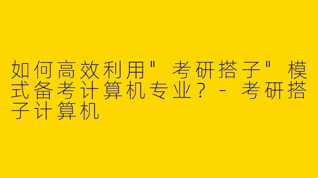 如何高效利用"考研搭子"模式备考计算机专业？