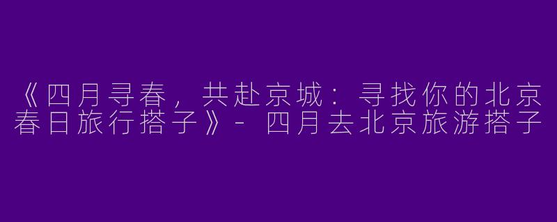 《四月寻春，共赴京城：寻找你的北京春日旅行搭子》