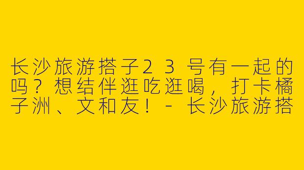 长沙旅游搭子23号有一起的吗？想结伴逛吃逛喝，打卡橘子洲、文和友！