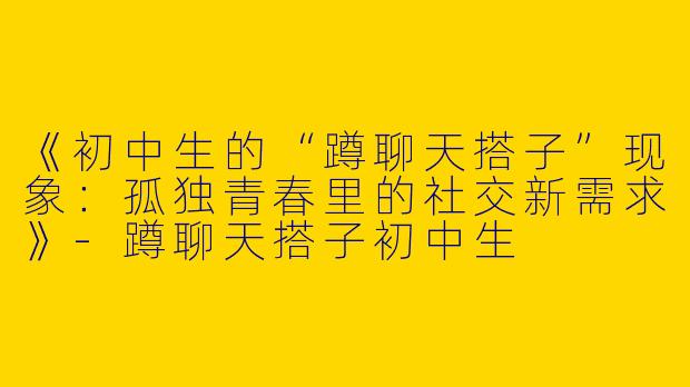 《初中生的“蹲聊天搭子”现象：孤独青春里的社交新需求》-蹲聊天搭子初中生