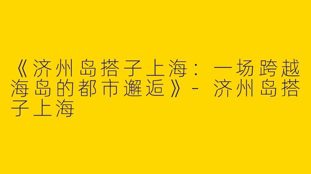 《济州岛搭子上海：一场跨越海岛的都市邂逅》-济州岛搭子上海