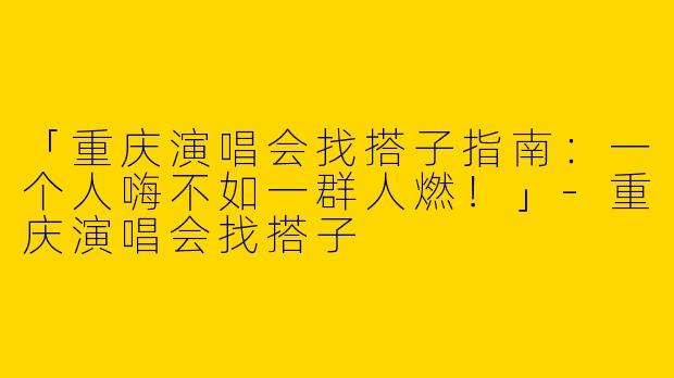 「重庆演唱会找搭子指南：一个人嗨不如一群人燃！」-重庆演唱会找搭子