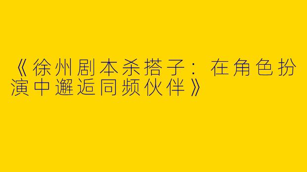 《徐州剧本杀搭子：在角色扮演中邂逅同频伙伴》