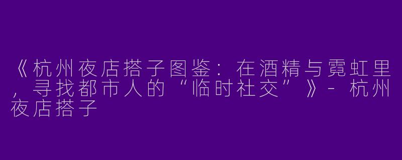 《杭州夜店搭子图鉴：在酒精与霓虹里，寻找都市人的“临时社交”》