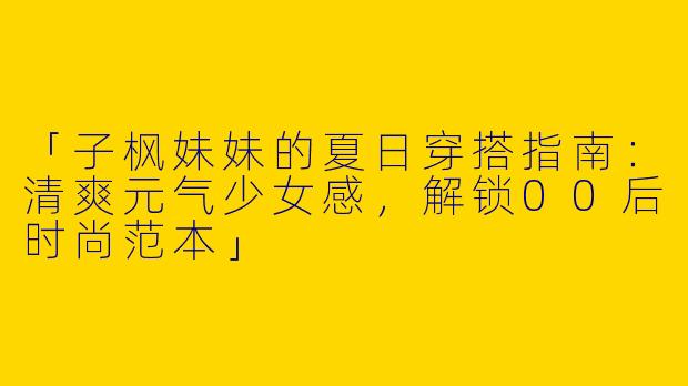 「子枫妹妹的夏日穿搭指南：清爽元气少女感，解锁00后时尚范本」