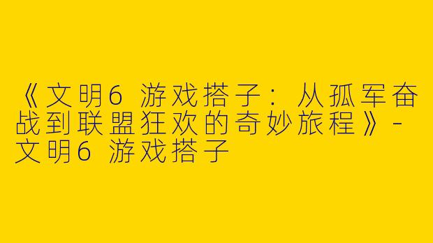 《文明6游戏搭子：从孤军奋战到联盟狂欢的奇妙旅程》