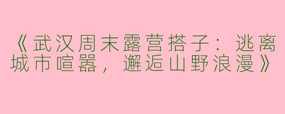 《武汉周末露营搭子：逃离城市喧嚣，邂逅山野浪漫》