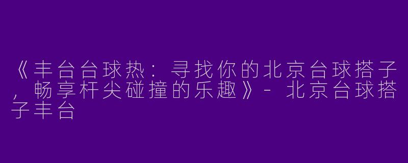 《丰台台球热：寻找你的北京台球搭子，畅享杆尖碰撞的乐趣》-北京台球搭子丰台