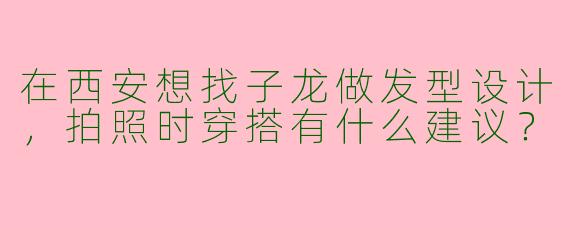 在西安想找子龙做发型设计，拍照时穿搭有什么建议？