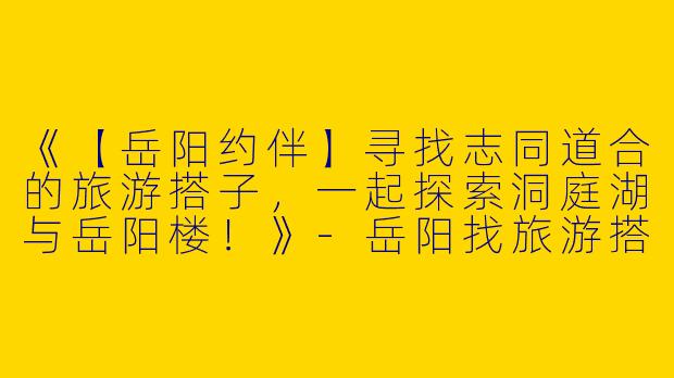 《【岳阳约伴】寻找志同道合的旅游搭子，一起探索洞庭湖与岳阳楼！》-岳阳找旅游搭子