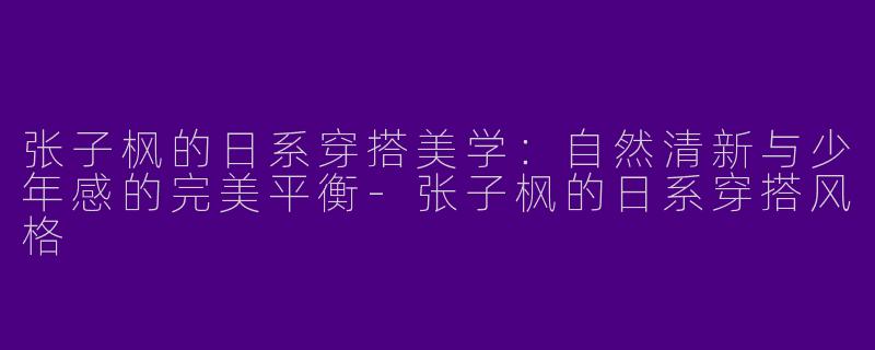 张子枫的日系穿搭美学：自然清新与少年感的完美平衡-张子枫的日系穿搭风格