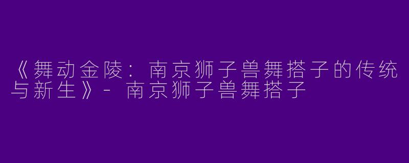 《舞动金陵：南京狮子兽舞搭子的传统与新生》